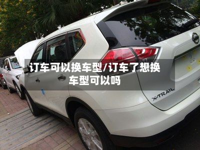 订车可以换车型/订车了想换车型可以吗